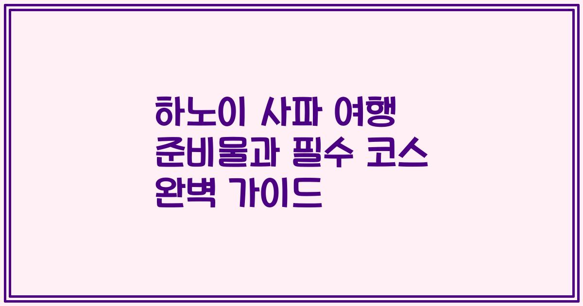 하노이 사파 여행 준비물과 필수 코스 완벽 가이드